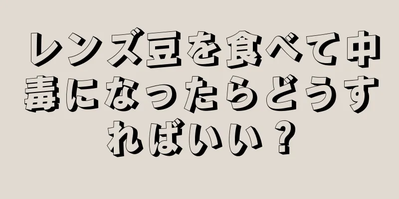 レンズ豆を食べて中毒になったらどうすればいい？