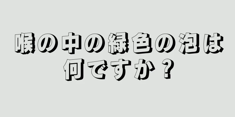 喉の中の緑色の泡は何ですか？