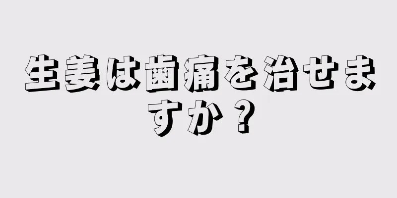 生姜は歯痛を治せますか？