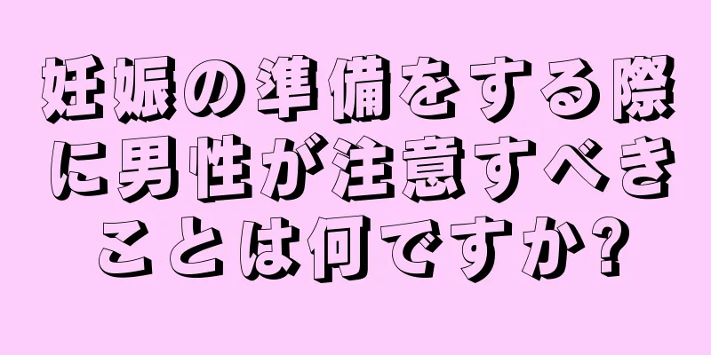 妊娠の準備をする際に男性が注意すべきことは何ですか?