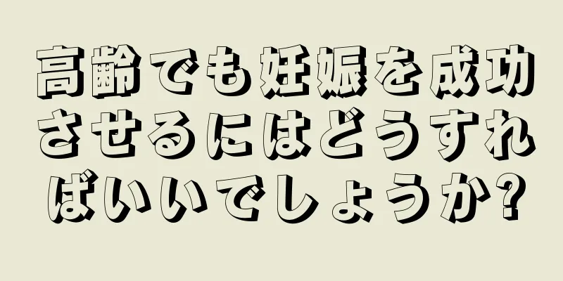 高齢でも妊娠を成功させるにはどうすればいいでしょうか?