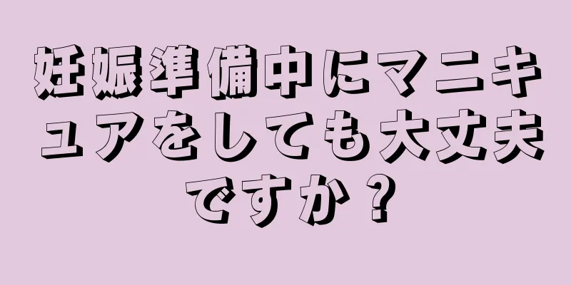 妊娠準備中にマニキュアをしても大丈夫ですか？