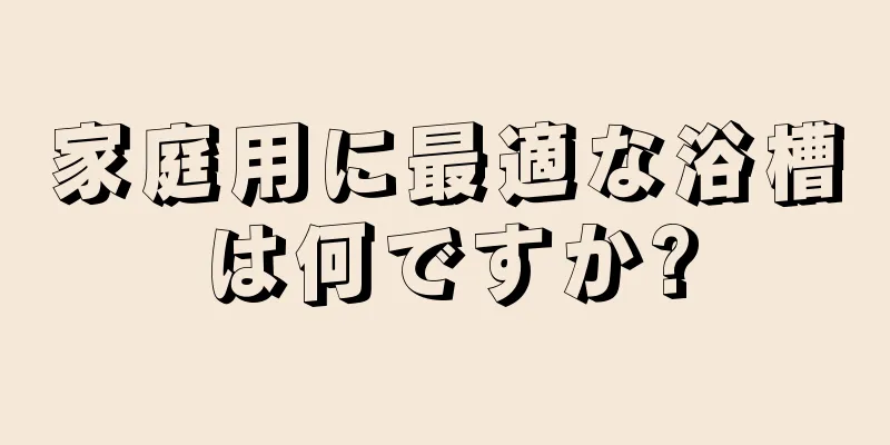 家庭用に最適な浴槽は何ですか?