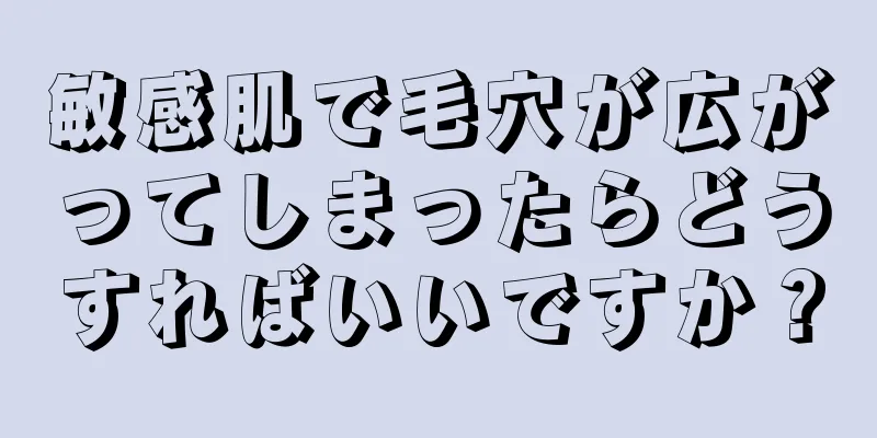 敏感肌で毛穴が広がってしまったらどうすればいいですか？