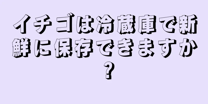 イチゴは冷蔵庫で新鮮に保存できますか？