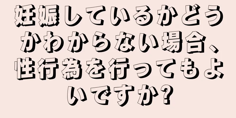 妊娠しているかどうかわからない場合、性行為を行ってもよいですか?