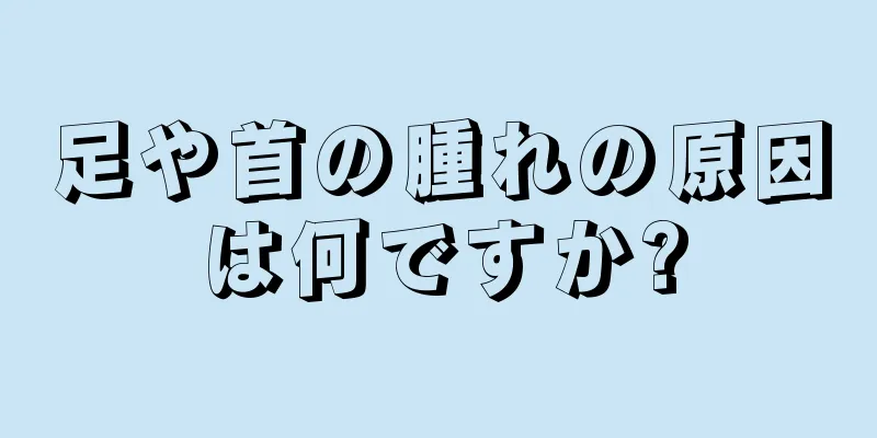 足や首の腫れの原因は何ですか?