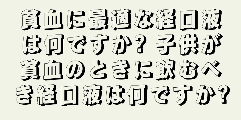 貧血に最適な経口液は何ですか? 子供が貧血のときに飲むべき経口液は何ですか?