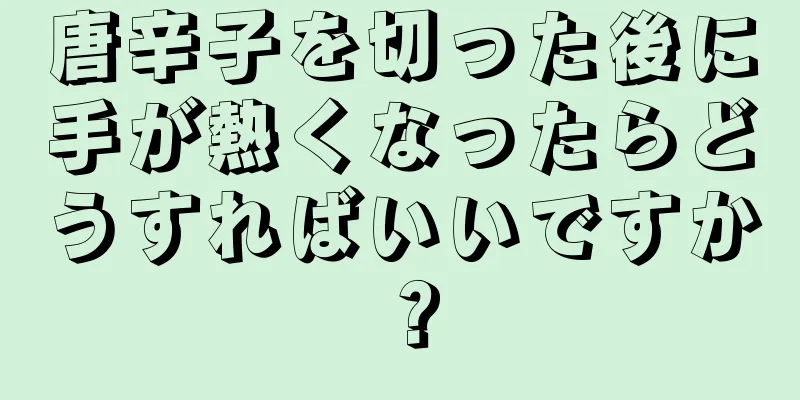 唐辛子を切った後に手が熱くなったらどうすればいいですか？