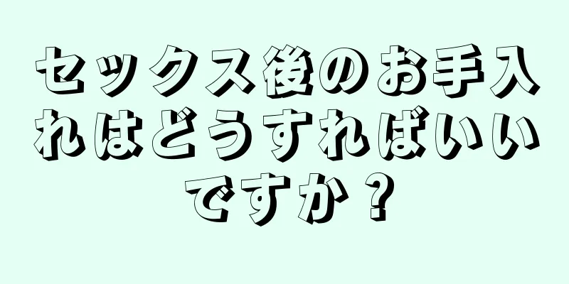 セックス後のお手入れはどうすればいいですか？