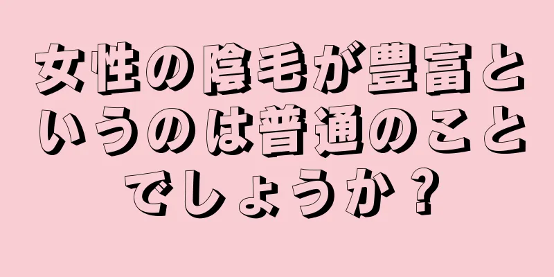 女性の陰毛が豊富というのは普通のことでしょうか？