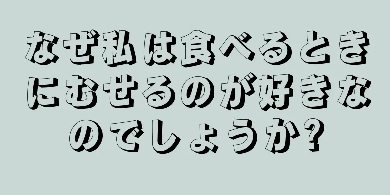 なぜ私は食べるときにむせるのが好きなのでしょうか?