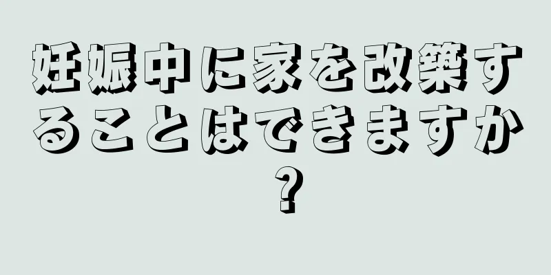 妊娠中に家を改築することはできますか？