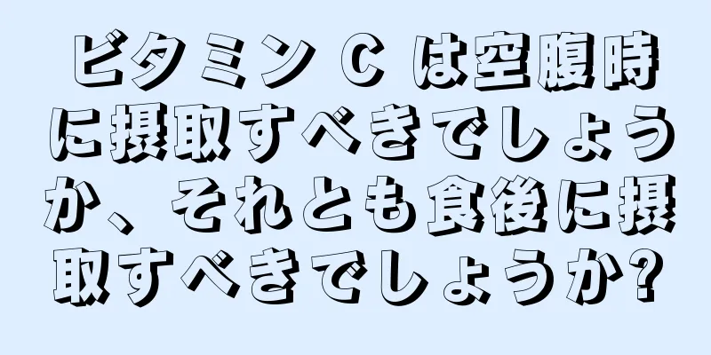 ビタミン C は空腹時に摂取すべきでしょうか、それとも食後に摂取すべきでしょうか?