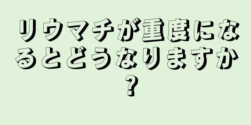 リウマチが重度になるとどうなりますか？