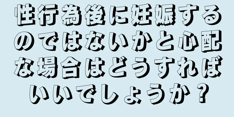 性行為後に妊娠するのではないかと心配な場合はどうすればいいでしょうか？