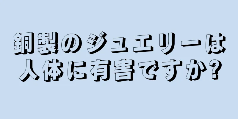 銅製のジュエリーは人体に有害ですか?