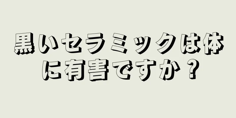 黒いセラミックは体に有害ですか？