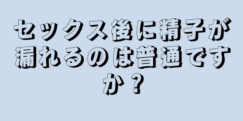 セックス後に精子が漏れるのは普通ですか？