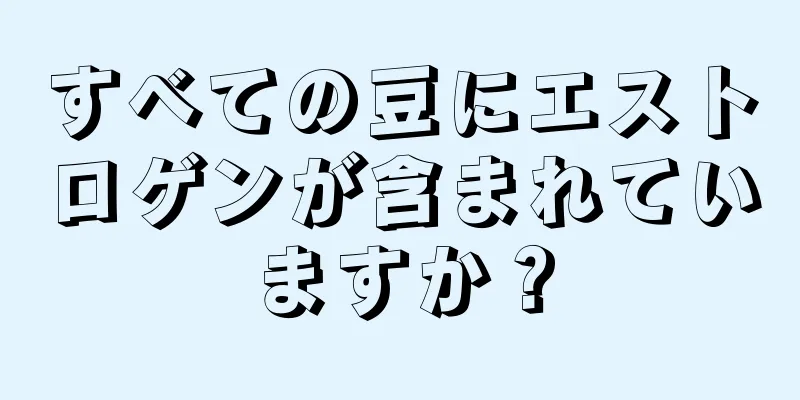 すべての豆にエストロゲンが含まれていますか？