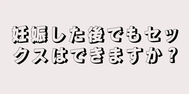 妊娠した後でもセックスはできますか？