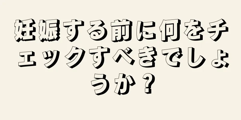 妊娠する前に何をチェックすべきでしょうか？