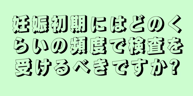 妊娠初期にはどのくらいの頻度で検査を受けるべきですか?