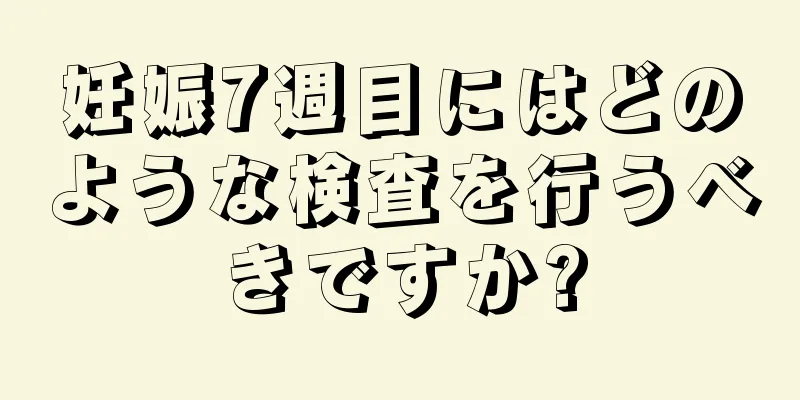 妊娠7週目にはどのような検査を行うべきですか?