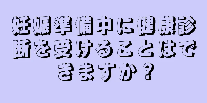 妊娠準備中に健康診断を受けることはできますか？