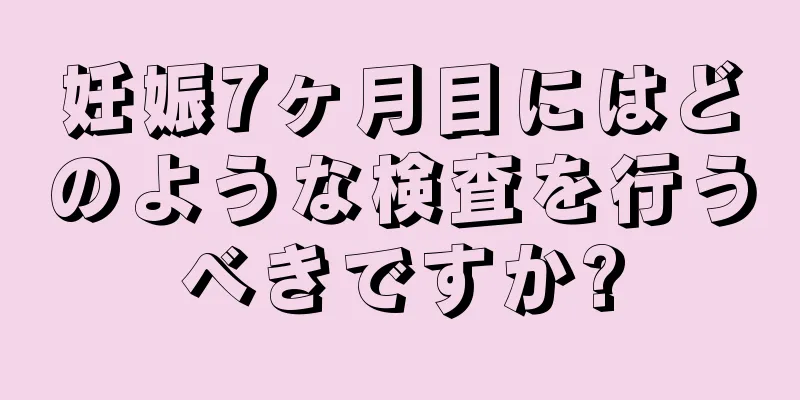 妊娠7ヶ月目にはどのような検査を行うべきですか?