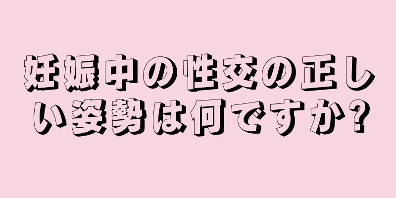 妊娠中の性交の正しい姿勢は何ですか?