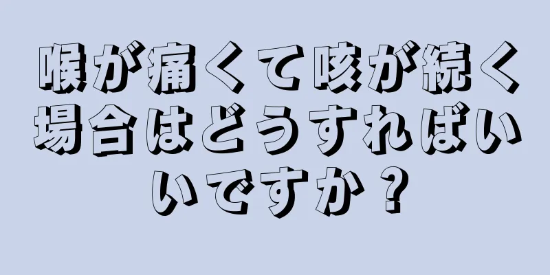 喉が痛くて咳が続く場合はどうすればいいですか？