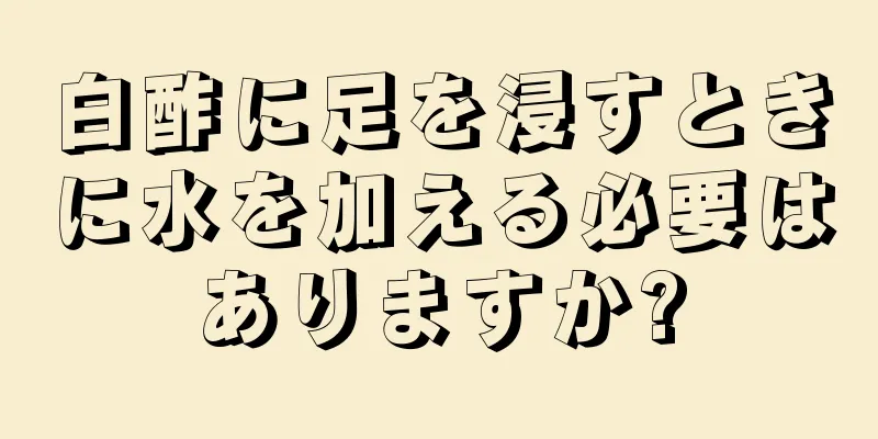 白酢に足を浸すときに水を加える必要はありますか?