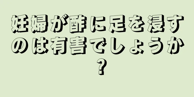 妊婦が酢に足を浸すのは有害でしょうか？