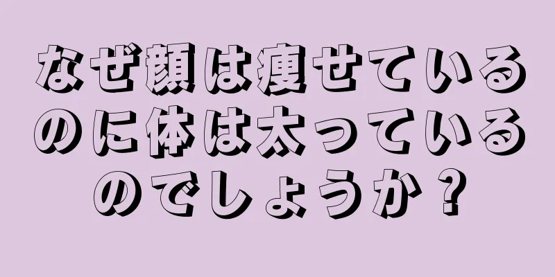 なぜ顔は痩せているのに体は太っているのでしょうか？