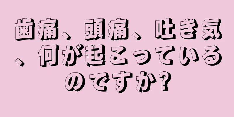 歯痛、頭痛、吐き気、何が起こっているのですか?