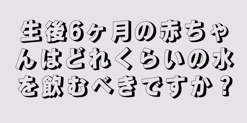 生後6ヶ月の赤ちゃんはどれくらいの水を飲むべきですか？