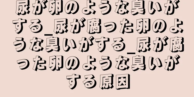 尿が卵のような臭いがする_尿が腐った卵のような臭いがする_尿が腐った卵のような臭いがする原因