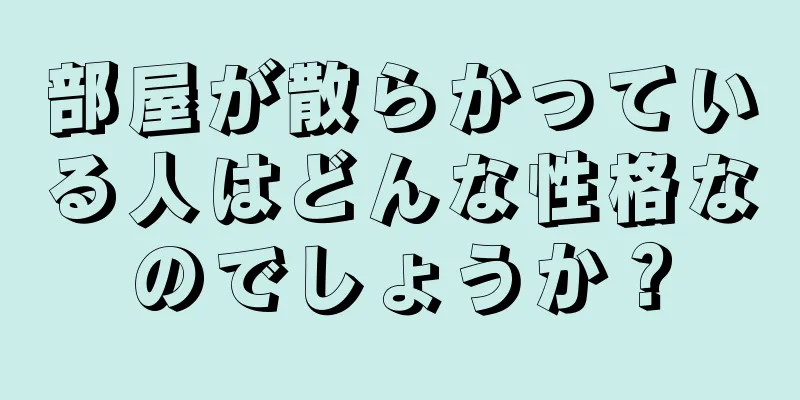 部屋が散らかっている人はどんな性格なのでしょうか？