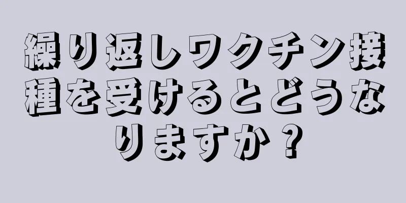 繰り返しワクチン接種を受けるとどうなりますか？