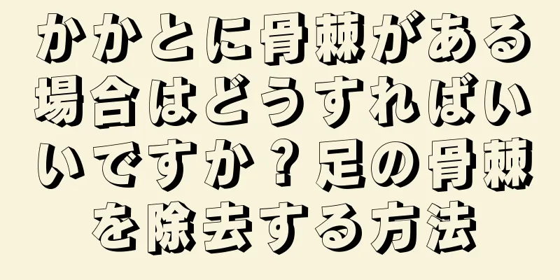 かかとに骨棘がある場合はどうすればいいですか？足の骨棘を除去する方法