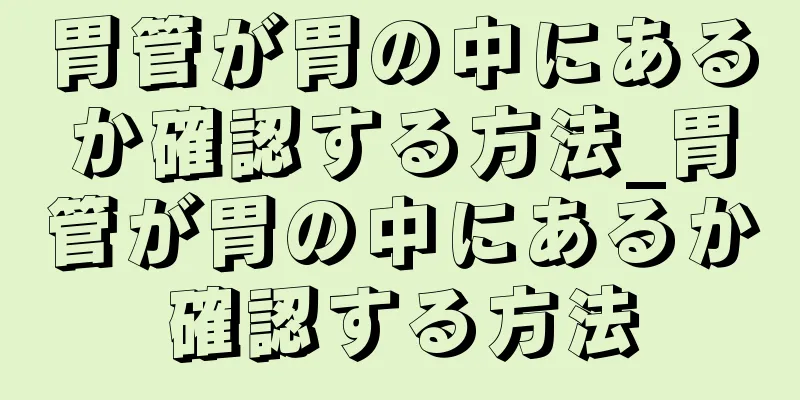 胃管が胃の中にあるか確認する方法_胃管が胃の中にあるか確認する方法