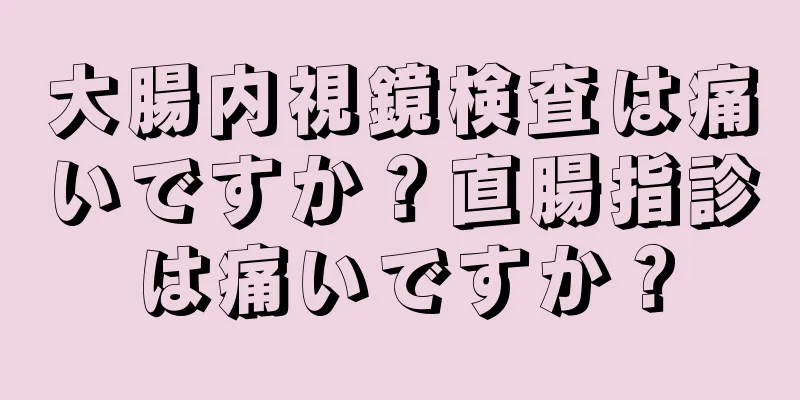 大腸内視鏡検査は痛いですか？直腸指診は痛いですか？