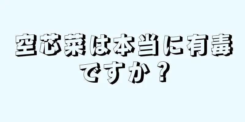 空芯菜は本当に有毒ですか？