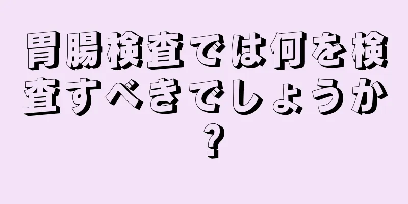 胃腸検査では何を検査すべきでしょうか？