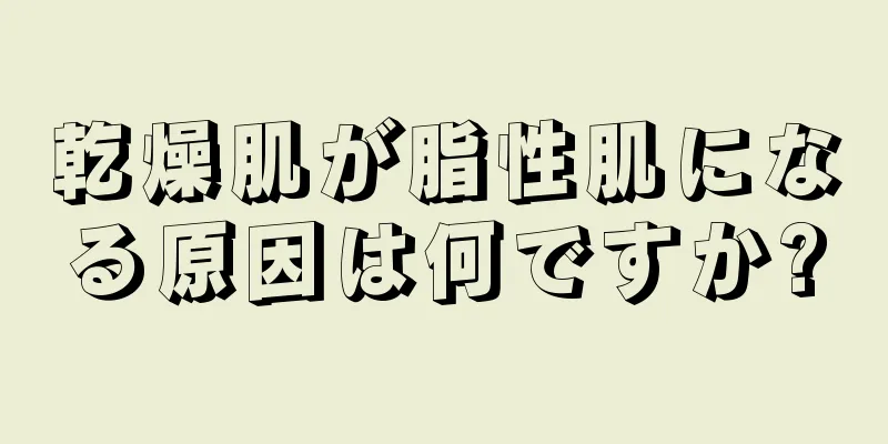 乾燥肌が脂性肌になる原因は何ですか?