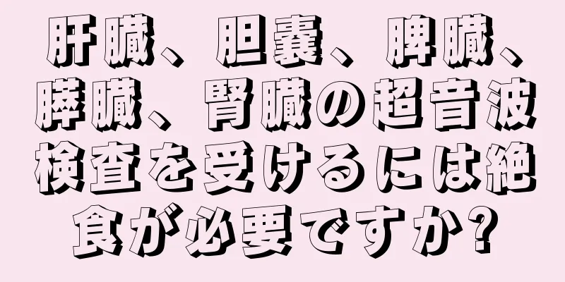 肝臓、胆嚢、脾臓、膵臓、腎臓の超音波検査を受けるには絶食が必要ですか?