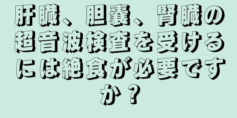 肝臓、胆嚢、腎臓の超音波検査を受けるには絶食が必要ですか？