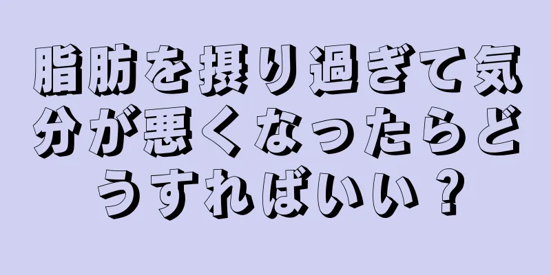 脂肪を摂り過ぎて気分が悪くなったらどうすればいい？