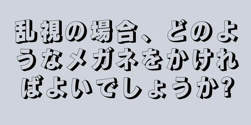 乱視の場合、どのようなメガネをかければよいでしょうか?